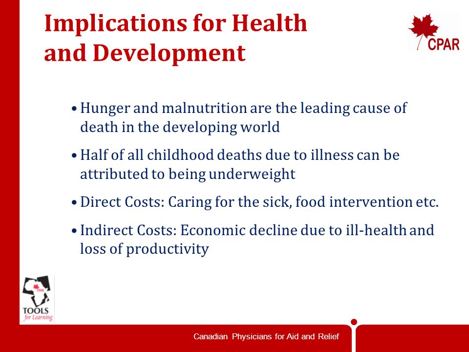 Canadian Physicians for Aid and Relief Implications for Health and Development Hunger and malnutrition are the leading cause of death in the developing world Half of all childhood deaths due to illness can be attributed to being underweight Direct Costs: Caring for the sick, food intervention etc.