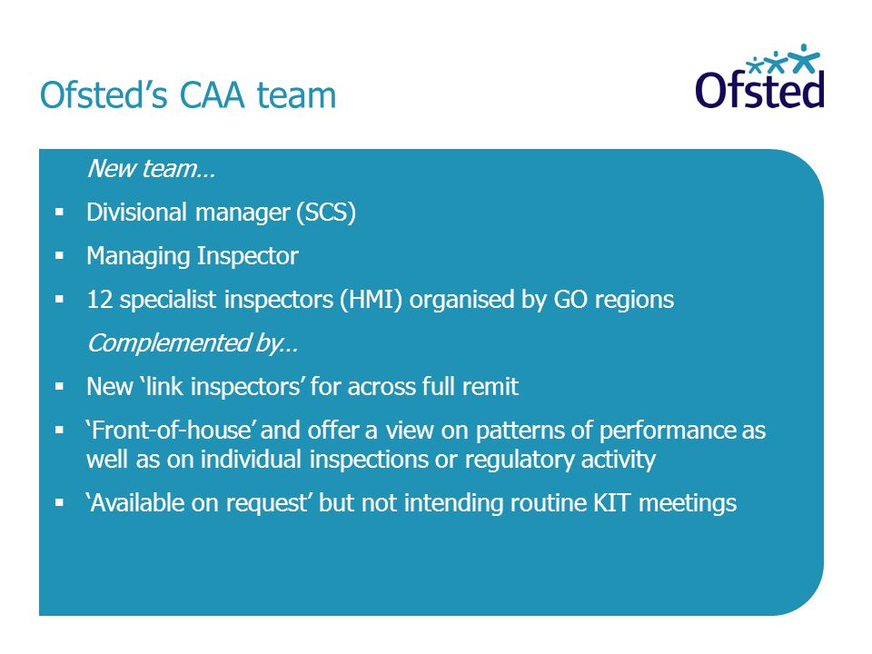 Ofsted’s CAA team New team…  Divisional manager (SCS)  Managing Inspector  12 specialist inspectors (HMI) organised by GO regions Complemented by…  New ‘link inspectors’ for across full remit  ‘Front-of-house’ and offer a view on patterns of performance as well as on individual inspections or regulatory activity  ‘Available on request’ but not intending routine KIT meetings