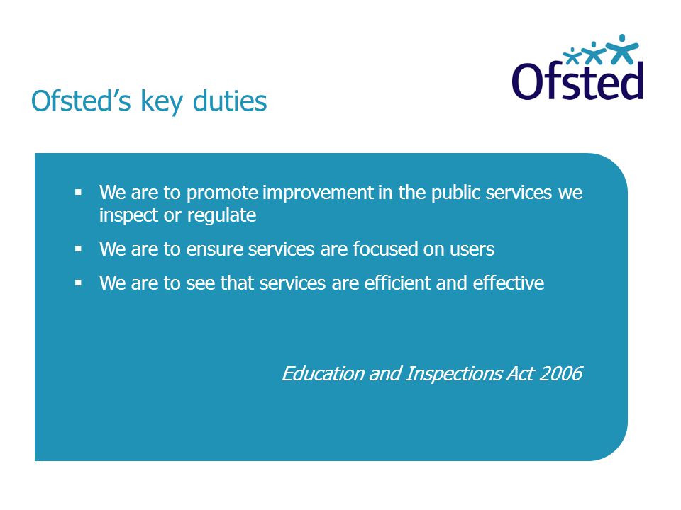 Ofsted’s key duties  We are to promote improvement in the public services we inspect or regulate  We are to ensure services are focused on users  We are to see that services are efficient and effective Education and Inspections Act 2006