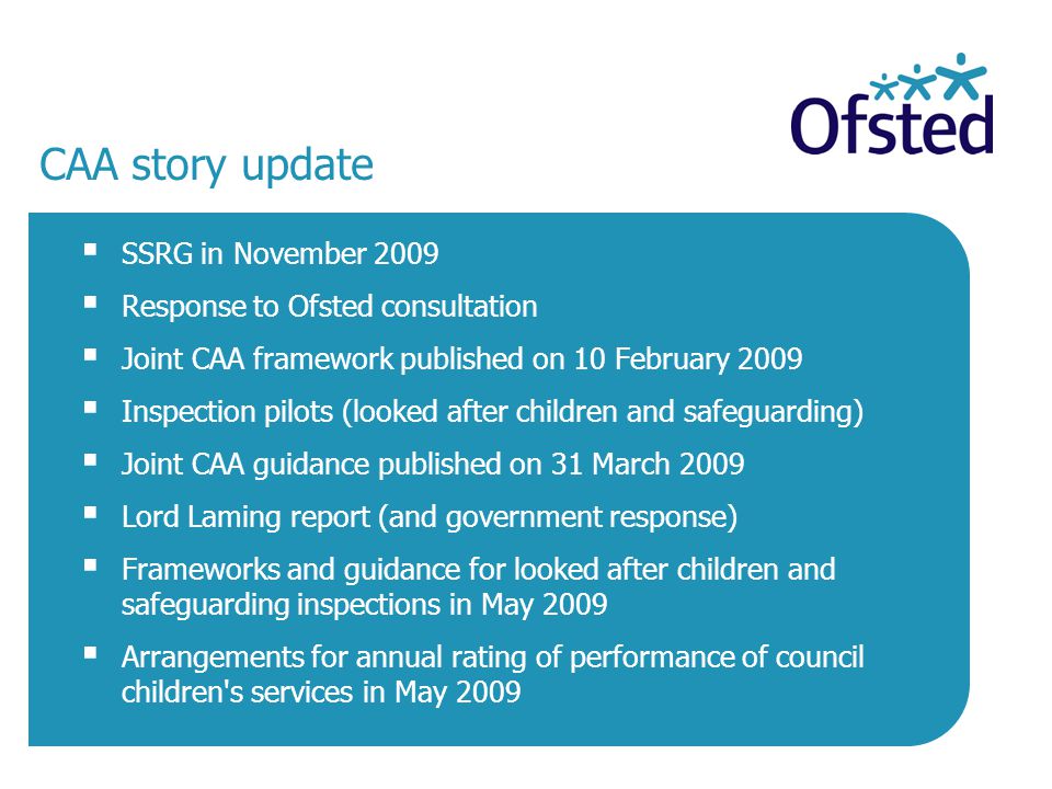 CAA story update  SSRG in November 2009  Response to Ofsted consultation  Joint CAA framework published on 10 February 2009  Inspection pilots (looked after children and safeguarding)  Joint CAA guidance published on 31 March 2009  Lord Laming report (and government response)  Frameworks and guidance for looked after children and safeguarding inspections in May 2009  Arrangements for annual rating of performance of council children s services in May 2009