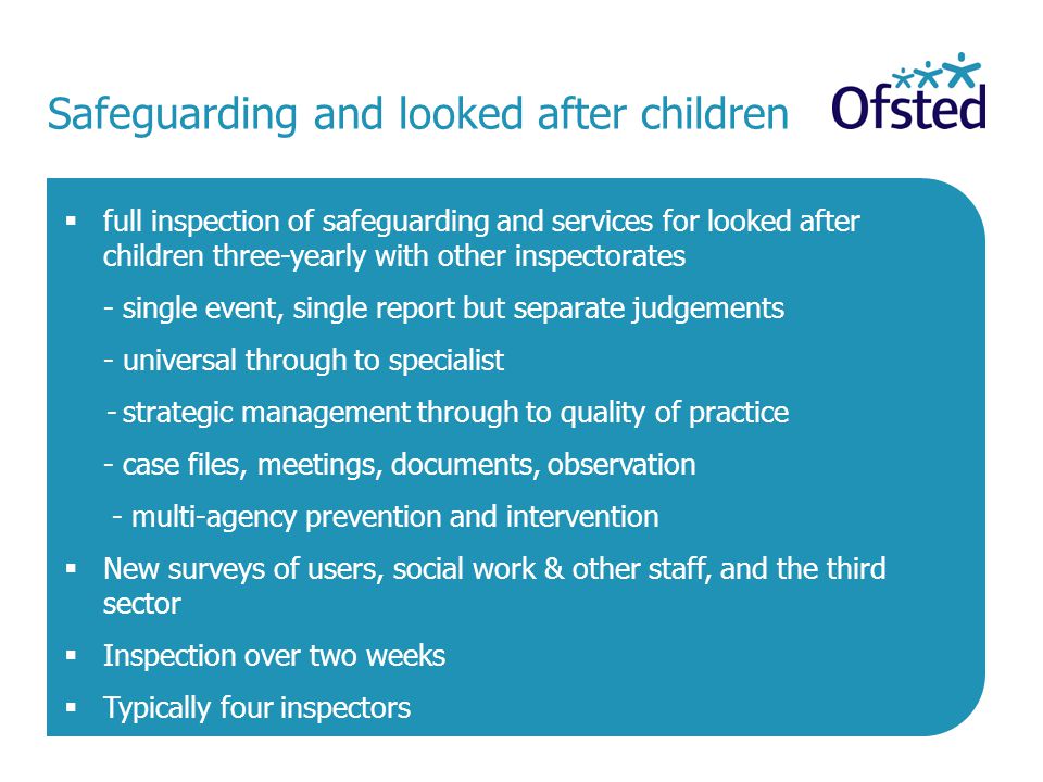 Safeguarding and looked after children  full inspection of safeguarding and services for looked after children three-yearly with other inspectorates - single event, single report but separate judgements - universal through to specialist - strategic management through to quality of practice - case files, meetings, documents, observation - multi-agency prevention and intervention  New surveys of users, social work & other staff, and the third sector  Inspection over two weeks  Typically four inspectors