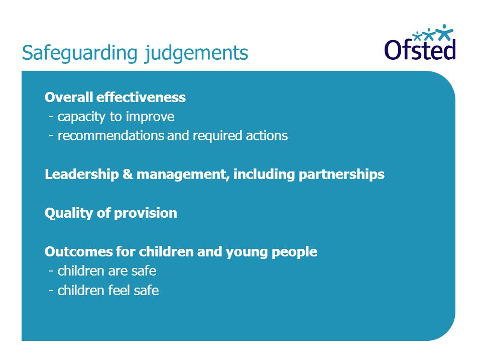 Safeguarding judgements Overall effectiveness - capacity to improve - recommendations and required actions Leadership & management, including partnerships Quality of provision Outcomes for children and young people - children are safe - children feel safe