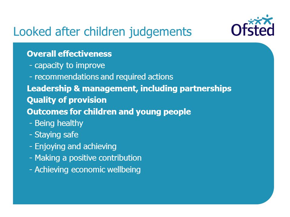 Looked after children judgements Overall effectiveness - capacity to improve - recommendations and required actions Leadership & management, including partnerships Quality of provision Outcomes for children and young people - Being healthy - Staying safe - Enjoying and achieving - Making a positive contribution - Achieving economic wellbeing
