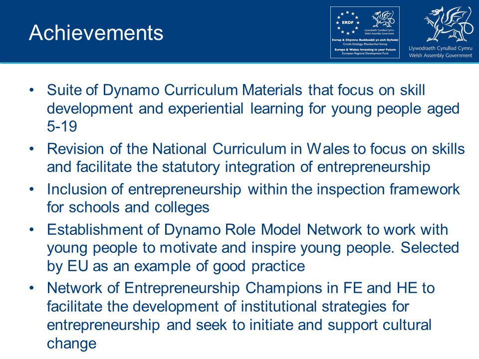 Achievements Suite of Dynamo Curriculum Materials that focus on skill development and experiential learning for young people aged 5-19 Revision of the National Curriculum in Wales to focus on skills and facilitate the statutory integration of entrepreneurship Inclusion of entrepreneurship within the inspection framework for schools and colleges Establishment of Dynamo Role Model Network to work with young people to motivate and inspire young people.