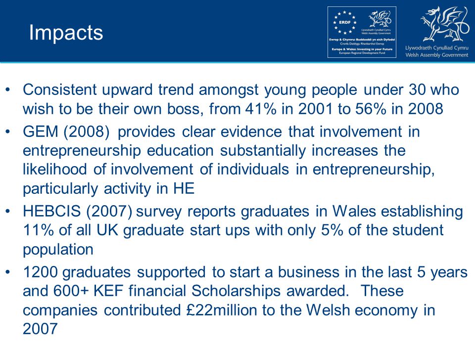 Impacts Consistent upward trend amongst young people under 30 who wish to be their own boss, from 41% in 2001 to 56% in 2008 GEM (2008) provides clear evidence that involvement in entrepreneurship education substantially increases the likelihood of involvement of individuals in entrepreneurship, particularly activity in HE HEBCIS (2007) survey reports graduates in Wales establishing 11% of all UK graduate start ups with only 5% of the student population 1200 graduates supported to start a business in the last 5 years and 600+ KEF financial Scholarships awarded.