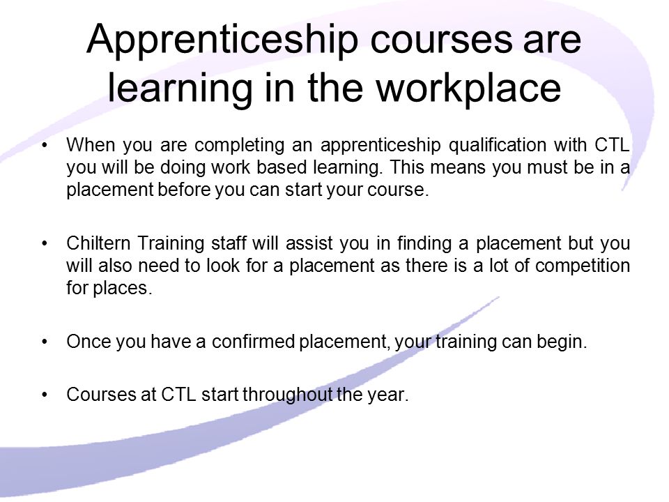 Apprenticeship courses are learning in the workplace When you are completing an apprenticeship qualification with CTL you will be doing work based learning.