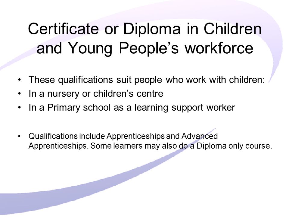 Certificate or Diploma in Children and Young People’s workforce These qualifications suit people who work with children: In a nursery or children’s centre In a Primary school as a learning support worker Qualifications include Apprenticeships and Advanced Apprenticeships.