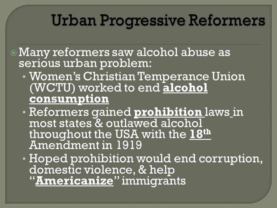  Many reformers saw alcohol abuse as serious urban problem: Women’s Christian Temperance Union (WCTU) worked to end alcohol consumption Reformers gained prohibition laws in most states & outlawed alcohol throughout the USA with the 18 th Amendment in 1919 Hoped prohibition would end corruption, domestic violence, & help Americanize immigrants