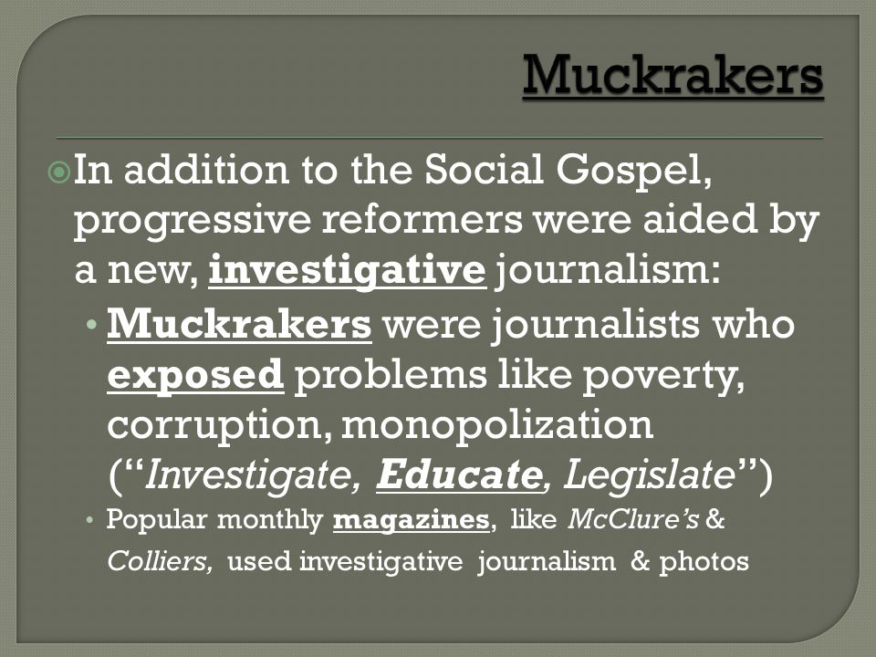  In addition to the Social Gospel, progressive reformers were aided by a new, investigative journalism: Muckrakers were journalists who exposed problems like poverty, corruption, monopolization ( Investigate, Educate, Legislate ) Popular monthly magazines, like McClure’s & Colliers, used investigative journalism & photos
