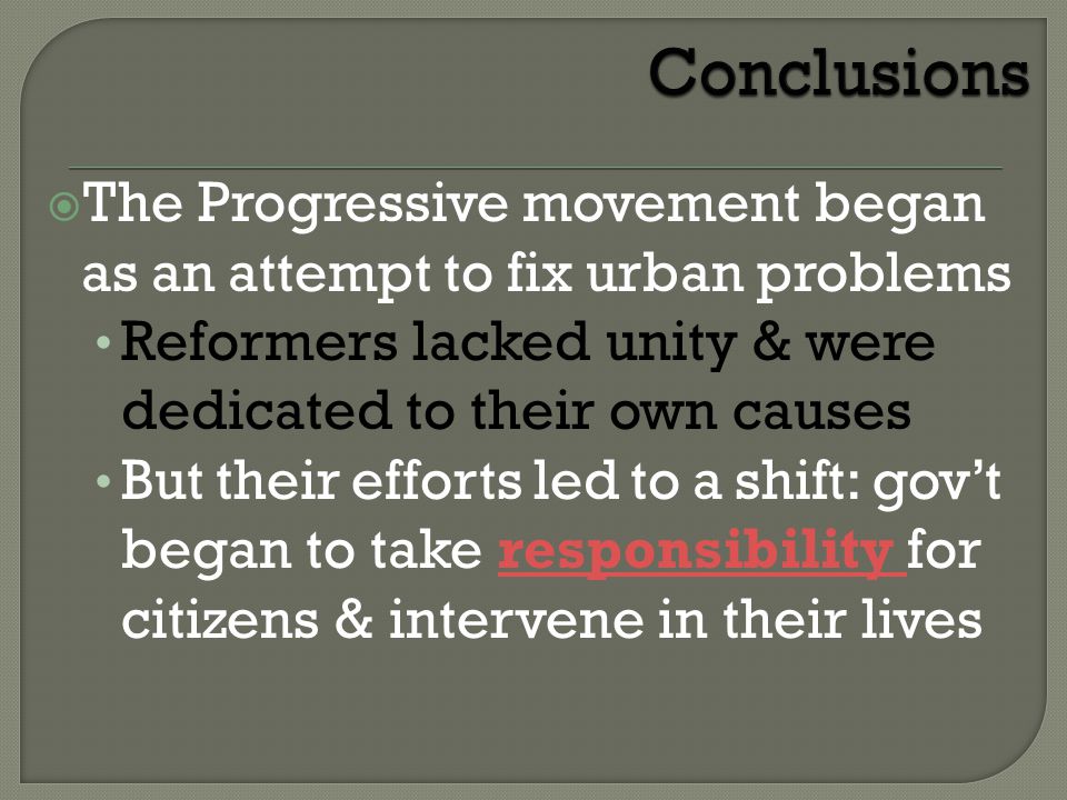  The Progressive movement began as an attempt to fix urban problems Reformers lacked unity & were dedicated to their own causes But their efforts led to a shift: gov’t began to take responsibility for citizens & intervene in their livesresponsibility