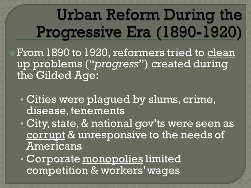  From 1890 to 1920, reformers tried to clean up problems ( progress ) created during the Gilded Age: Cities were plagued by slums, crime, disease, tenements City, state, & national gov’ts were seen as corrupt & unresponsive to the needs of Americans Corporate monopolies limited competition & workers’ wages