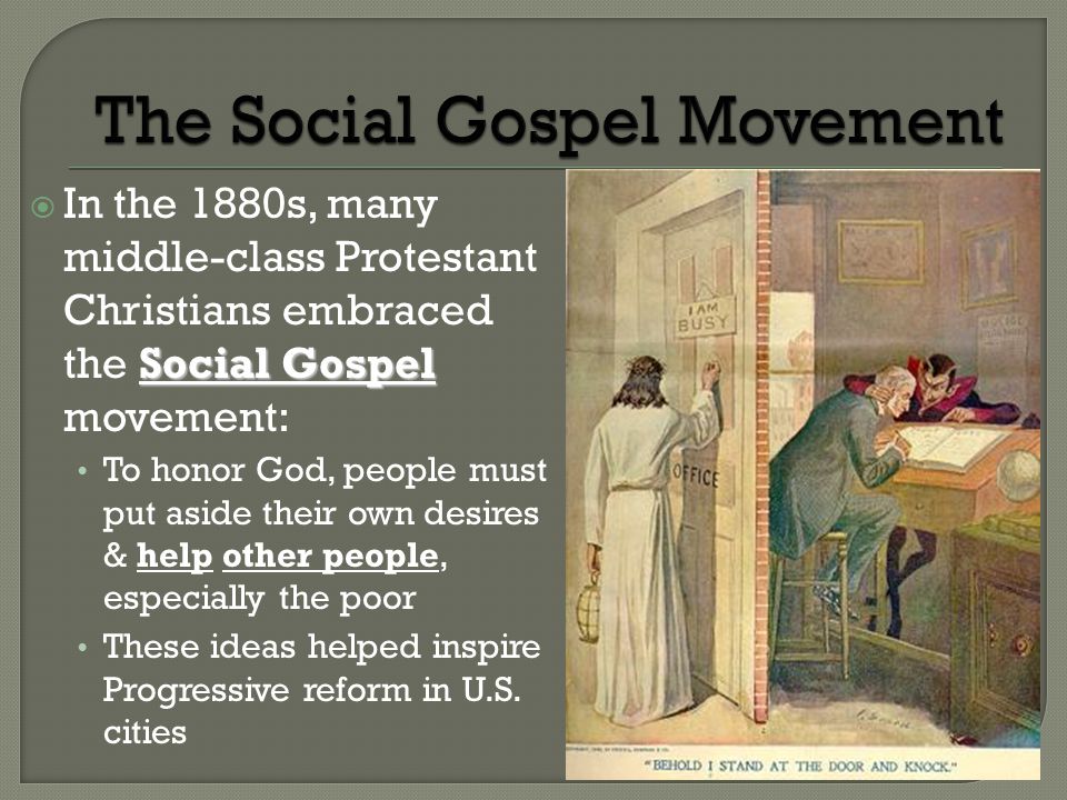 Social Gospel  In the 1880s, many middle-class Protestant Christians embraced the Social Gospel movement: To honor God, people must put aside their own desires & help other people, especially the poor These ideas helped inspire Progressive reform in U.S.