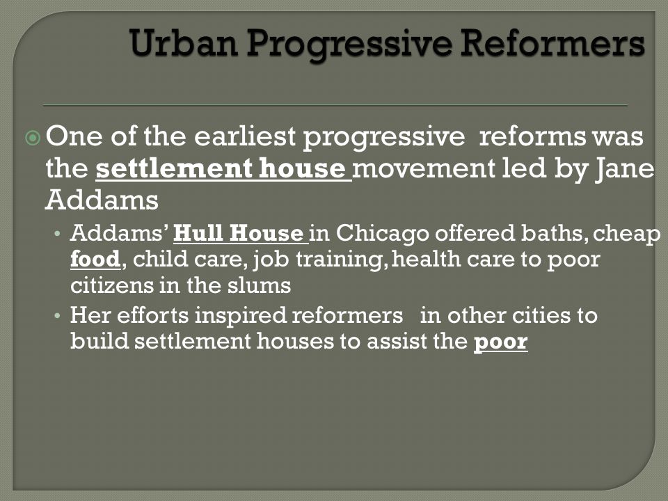 One of the earliest progressive reforms was the settlement house movement led by Jane Addams Addams’ Hull House in Chicago offered baths, cheap food, child care, job training, health care to poor citizens in the slums Her efforts inspired reformers in other cities to build settlement houses to assist the poor