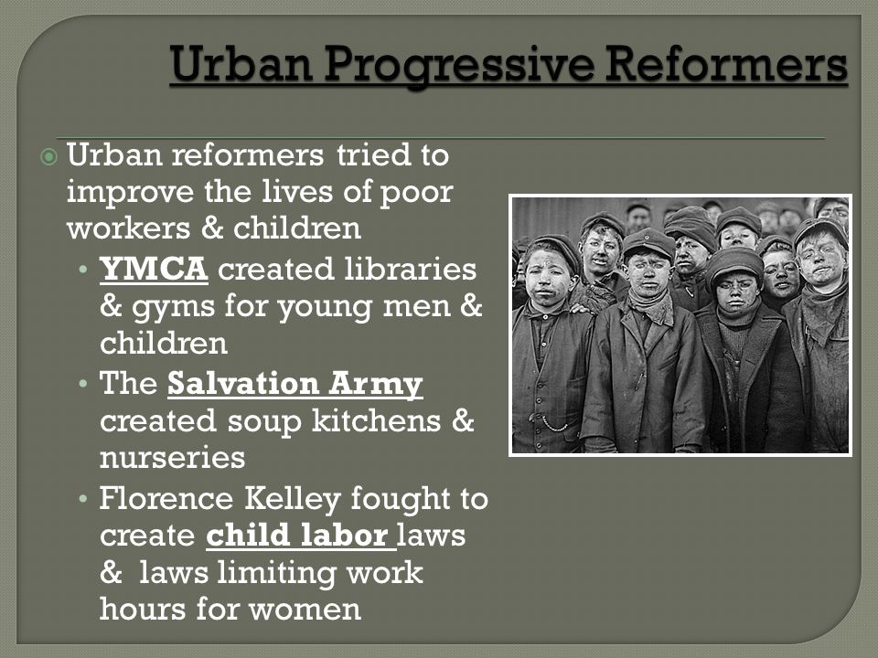  Urban reformers tried to improve the lives of poor workers & children YMCA created libraries & gyms for young men & children The Salvation Army created soup kitchens & nurseries Florence Kelley fought to create child labor laws & laws limiting work hours for women