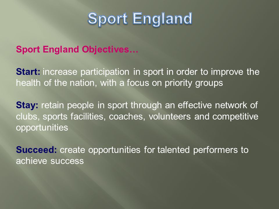 Sport England Objectives… Start: increase participation in sport in order to improve the health of the nation, with a focus on priority groups Stay: retain people in sport through an effective network of clubs, sports facilities, coaches, volunteers and competitive opportunities Succeed: create opportunities for talented performers to achieve success