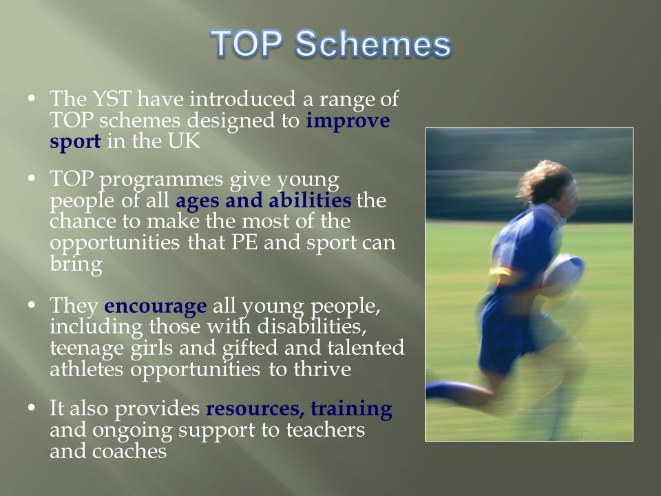 The YST have introduced a range of TOP schemes designed to improve sport in the UK TOP programmes give young people of all ages and abilities the chance to make the most of the opportunities that PE and sport can bring They encourage all young people, including those with disabilities, teenage girls and gifted and talented athletes opportunities to thrive It also provides resources, training and ongoing support to teachers and coaches