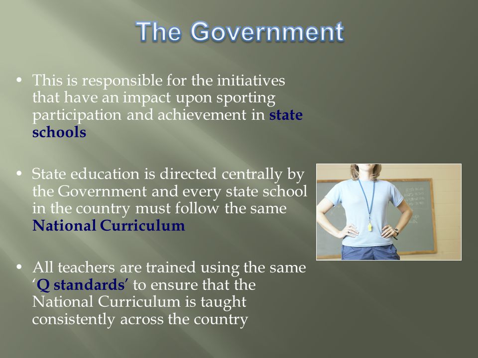 This is responsible for the initiatives that have an impact upon sporting participation and achievement in state schools State education is directed centrally by the Government and every state school in the country must follow the same National Curriculum All teachers are trained using the same ‘ Q standards ’ to ensure that the National Curriculum is taught consistently across the country