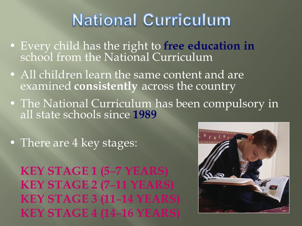 Every child has the right to free education in school from the National Curriculum All children learn the same content and are examined consistently across the country The National Curriculum has been compulsory in all state schools since 1989 There are 4 key stages: KEY STAGE 1 (5 – 7 YEARS) KEY STAGE 2 (7 – 11 YEARS) KEY STAGE 3 (11 – 14 YEARS) KEY STAGE 4 (14 – 16 YEARS)