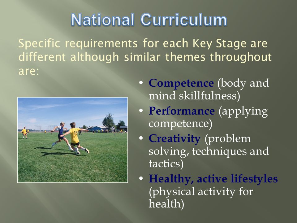 Specific requirements for each Key Stage are different although similar themes throughout are: Competence (body and mind skillfulness) Performance (applying competence) Creativity (problem solving, techniques and tactics) Healthy, active lifestyles (physical activity for health)