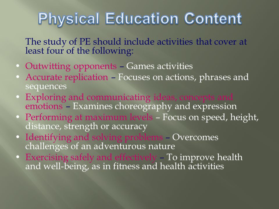 The study of PE should include activities that cover at least four of the following: Outwitting opponents – Games activities Accurate replication – Focuses on actions, phrases and sequences Exploring and communicating ideas, concepts and emotions – Examines choreography and expression Performing at maximum levels – Focus on speed, height, distance, strength or accuracy Identifying and solving problems – Overcomes challenges of an adventurous nature Exercising safely and effectively – To improve health and well-being, as in fitness and health activities