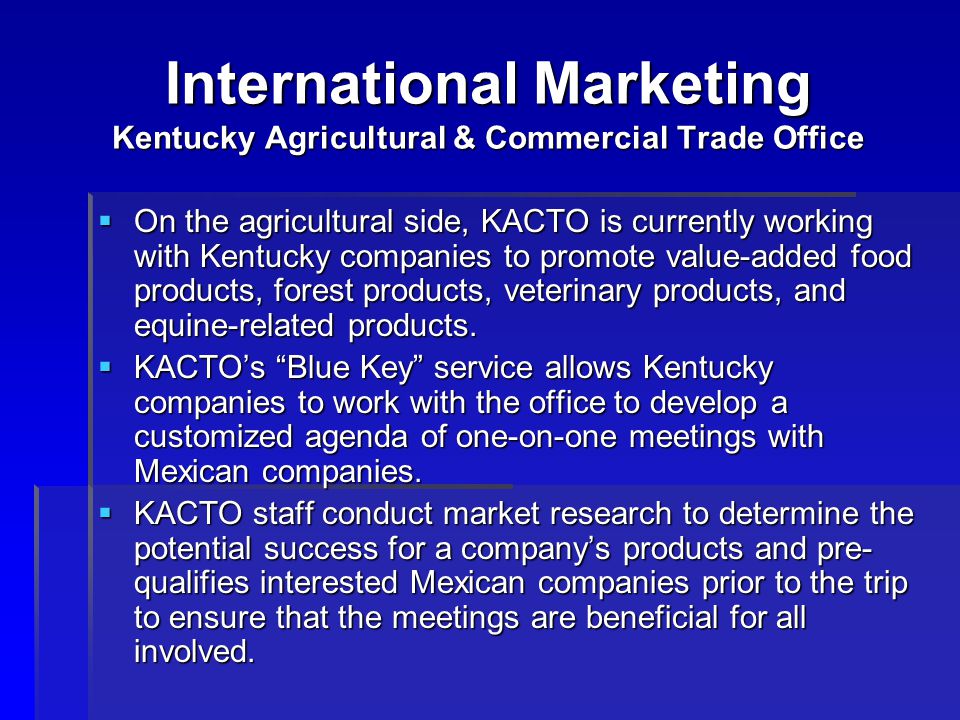 International Marketing Kentucky Agricultural & Commercial Trade Office  On the agricultural side, KACTO is currently working with Kentucky companies to promote value-added food products, forest products, veterinary products, and equine-related products.