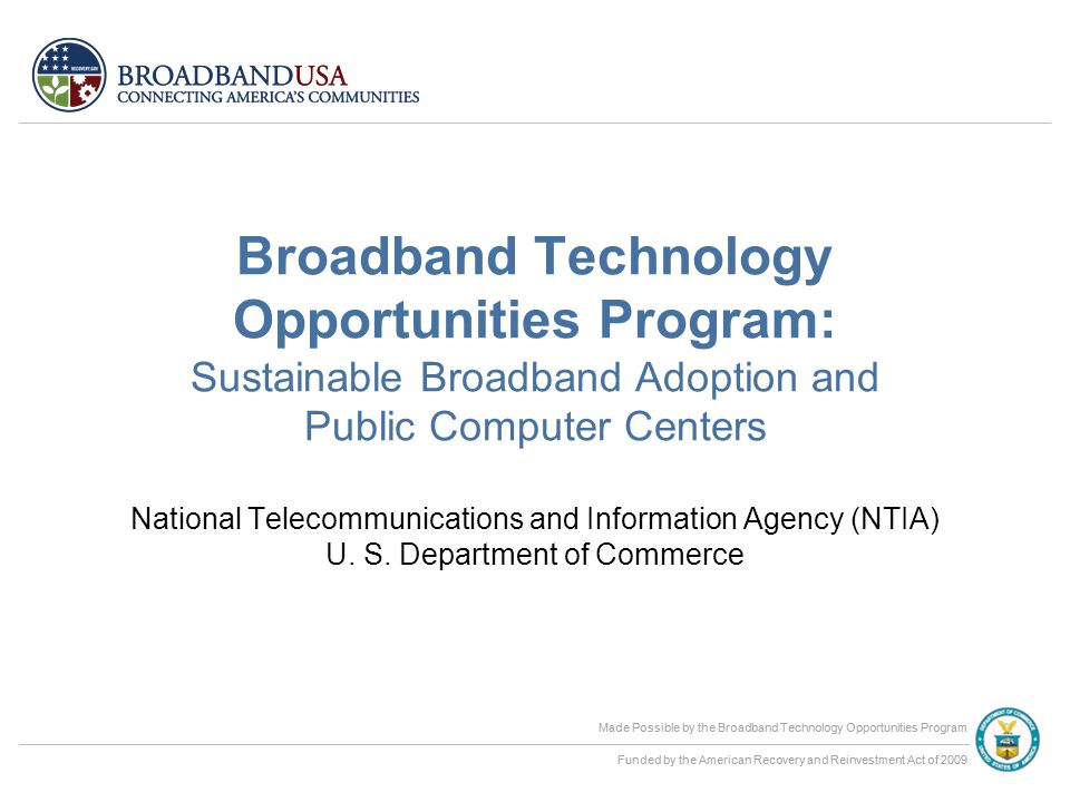 Made Possible by the Broadband Technology Opportunities Program Funded by the American Recovery and Reinvestment Act of 2009 Made Possible by the Broadband Technology Opportunities Program Funded by the American Recovery and Reinvestment Act of 2009 Broadband Technology Opportunities Program: Sustainable Broadband Adoption and Public Computer Centers National Telecommunications and Information Agency (NTIA) U.