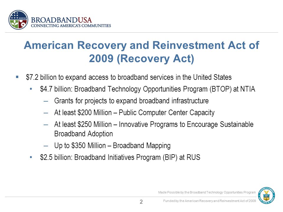 Made Possible by the Broadband Technology Opportunities Program Funded by the American Recovery and Reinvestment Act of 2009 Made Possible by the Broadband Technology Opportunities Program Funded by the American Recovery and Reinvestment Act of 2009 American Recovery and Reinvestment Act of 2009 (Recovery Act)  $7.2 billion to expand access to broadband services in the United States $4.7 billion: Broadband Technology Opportunities Program (BTOP) at NTIA – Grants for projects to expand broadband infrastructure – At least $200 Million – Public Computer Center Capacity – At least $250 Million – Innovative Programs to Encourage Sustainable Broadband Adoption – Up to $350 Million – Broadband Mapping $2.5 billion: Broadband Initiatives Program (BIP) at RUS 2