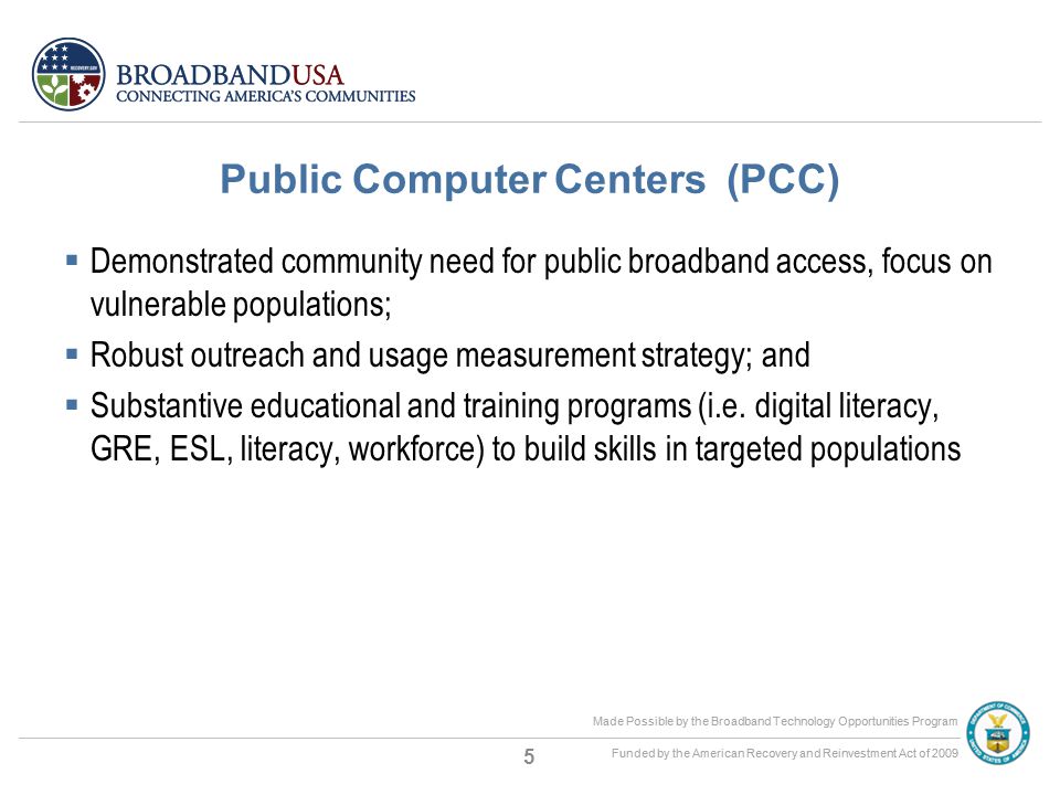 Made Possible by the Broadband Technology Opportunities Program Funded by the American Recovery and Reinvestment Act of 2009 Made Possible by the Broadband Technology Opportunities Program Funded by the American Recovery and Reinvestment Act of 2009 Public Computer Centers (PCC)  Demonstrated community need for public broadband access, focus on vulnerable populations;  Robust outreach and usage measurement strategy; and  Substantive educational and training programs (i.e.