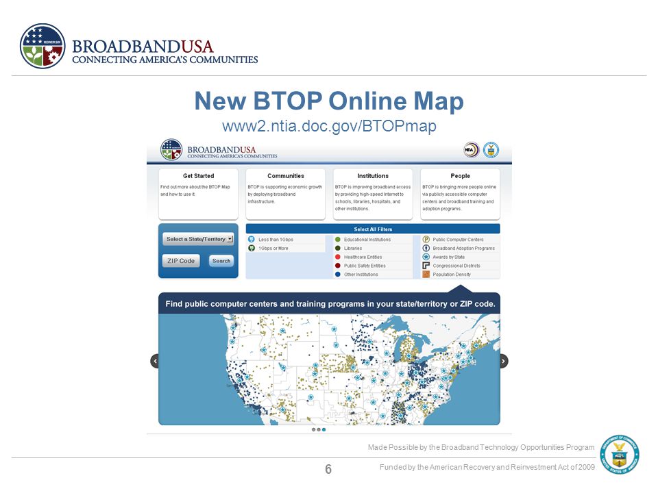Made Possible by the Broadband Technology Opportunities Program Funded by the American Recovery and Reinvestment Act of 2009 Made Possible by the Broadband Technology Opportunities Program Funded by the American Recovery and Reinvestment Act of 2009 New BTOP Online Map www2.ntia.doc.gov/BTOPmap 6