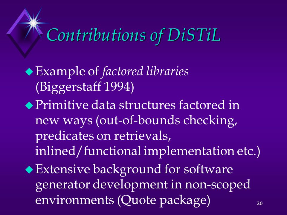 20 Contributions of DiSTiL u Example of factored libraries (Biggerstaff 1994) u Primitive data structures factored in new ways (out-of-bounds checking, predicates on retrievals, inlined/functional implementation etc.) u Extensive background for software generator development in non-scoped environments (Quote package)