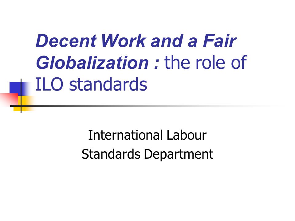 Decent Work and a Fair Globalization : the role of ILO standards International Labour Standards Department