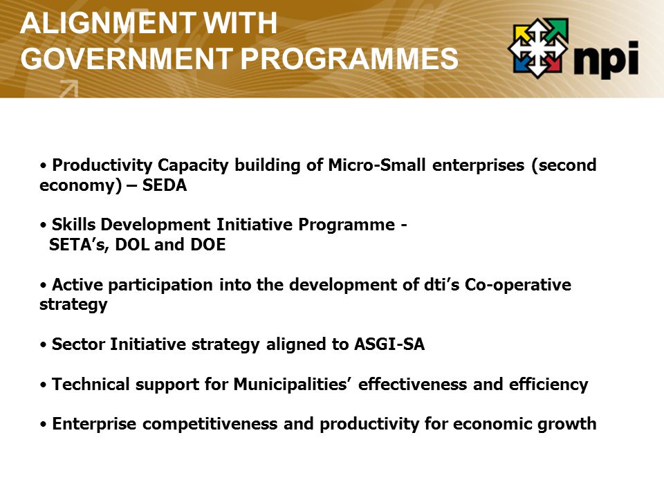 ALIGNMENT WITH GOVERNMENT PROGRAMMES Productivity Capacity building of Micro-Small enterprises (second economy) – SEDA Skills Development Initiative Programme - SETA’s, DOL and DOE Active participation into the development of dti’s Co-operative strategy Sector Initiative strategy aligned to ASGI-SA Technical support for Municipalities’ effectiveness and efficiency Enterprise competitiveness and productivity for economic growth