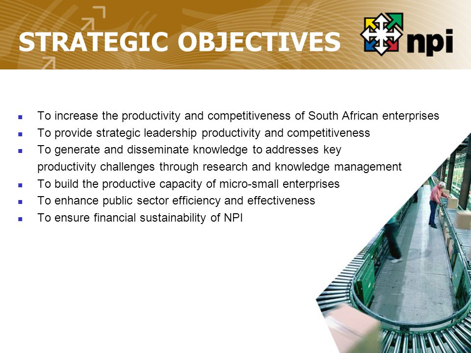 STRATEGIC OBJECTIVES To increase the productivity and competitiveness of South African enterprises To provide strategic leadership productivity and competitiveness To generate and disseminate knowledge to addresses key productivity challenges through research and knowledge management To build the productive capacity of micro-small enterprises To enhance public sector efficiency and effectiveness To ensure financial sustainability of NPI