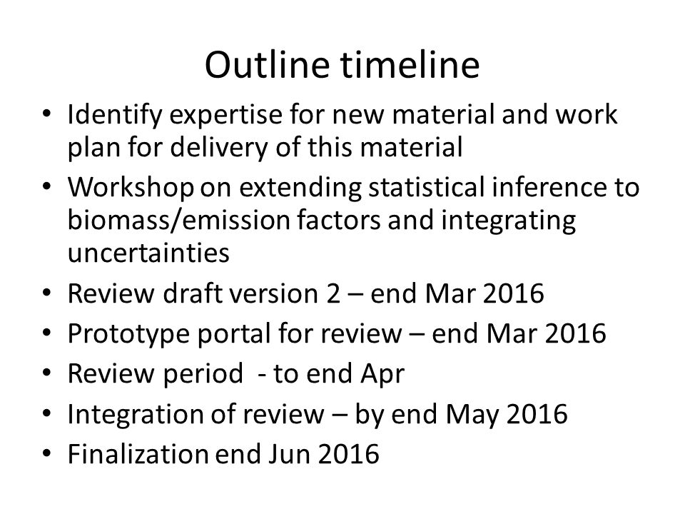 Outline timeline Identify expertise for new material and work plan for delivery of this material Workshop on extending statistical inference to biomass/emission factors and integrating uncertainties Review draft version 2 – end Mar 2016 Prototype portal for review – end Mar 2016 Review period - to end Apr Integration of review – by end May 2016 Finalization end Jun 2016
