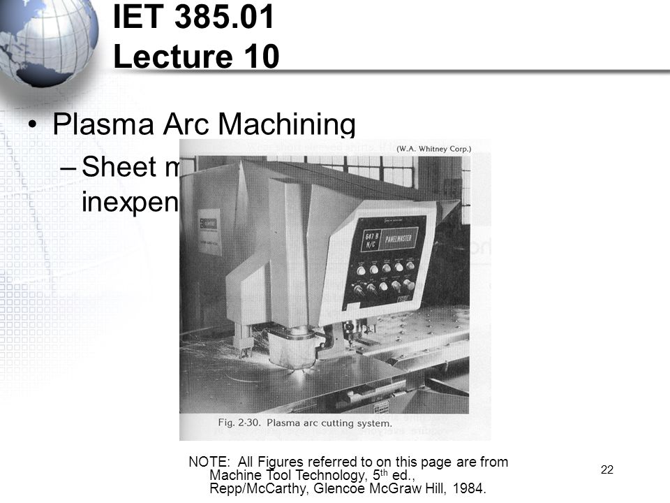 22 IET Lecture 10 Plasma Arc Machining –Sheet metal cutting, relatively inexpensive NOTE: All Figures referred to on this page are from Machine Tool Technology, 5 th ed., Repp/McCarthy, Glencoe McGraw Hill, 1984.
