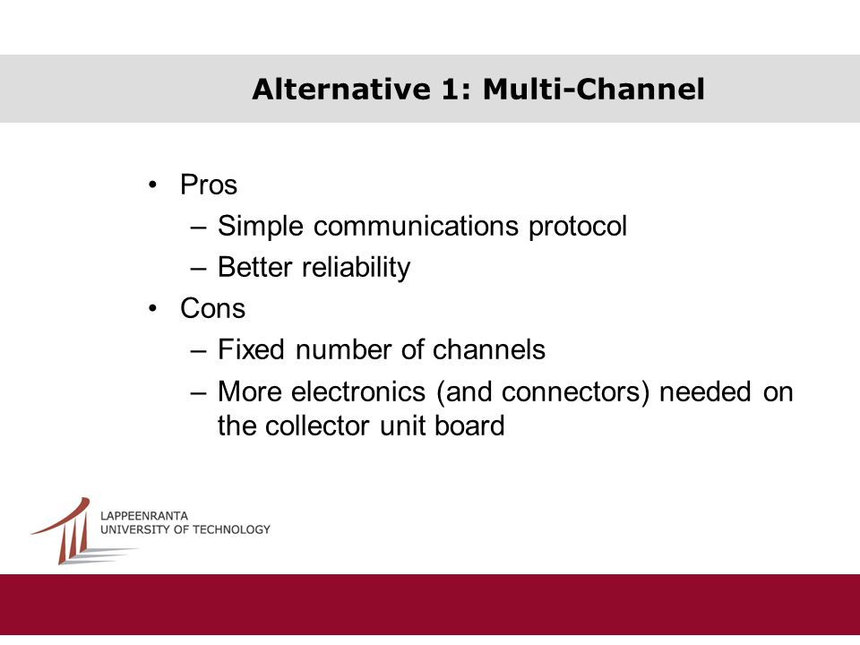 Alternative 1: Multi-Channel Pros –Simple communications protocol –Better reliability Cons –Fixed number of channels –More electronics (and connectors) needed on the collector unit board