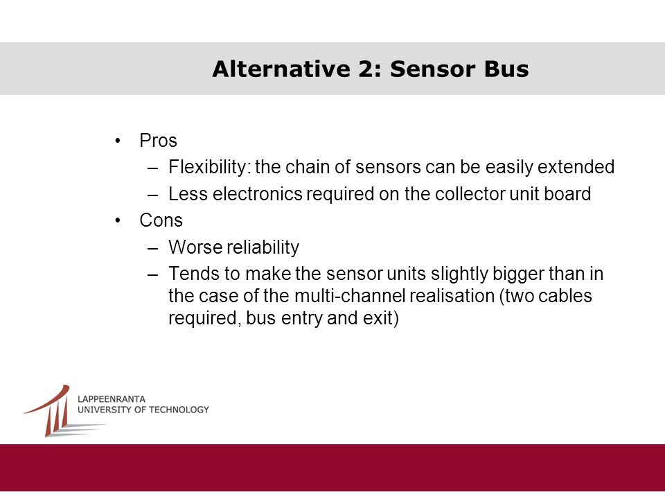 Alternative 2: Sensor Bus Pros –Flexibility: the chain of sensors can be easily extended –Less electronics required on the collector unit board Cons –Worse reliability –Tends to make the sensor units slightly bigger than in the case of the multi-channel realisation (two cables required, bus entry and exit)