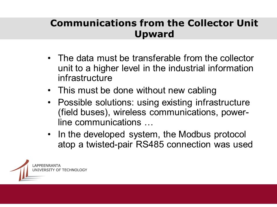 Communications from the Collector Unit Upward The data must be transferable from the collector unit to a higher level in the industrial information infrastructure This must be done without new cabling Possible solutions: using existing infrastructure (field buses), wireless communications, power- line communications … In the developed system, the Modbus protocol atop a twisted-pair RS485 connection was used