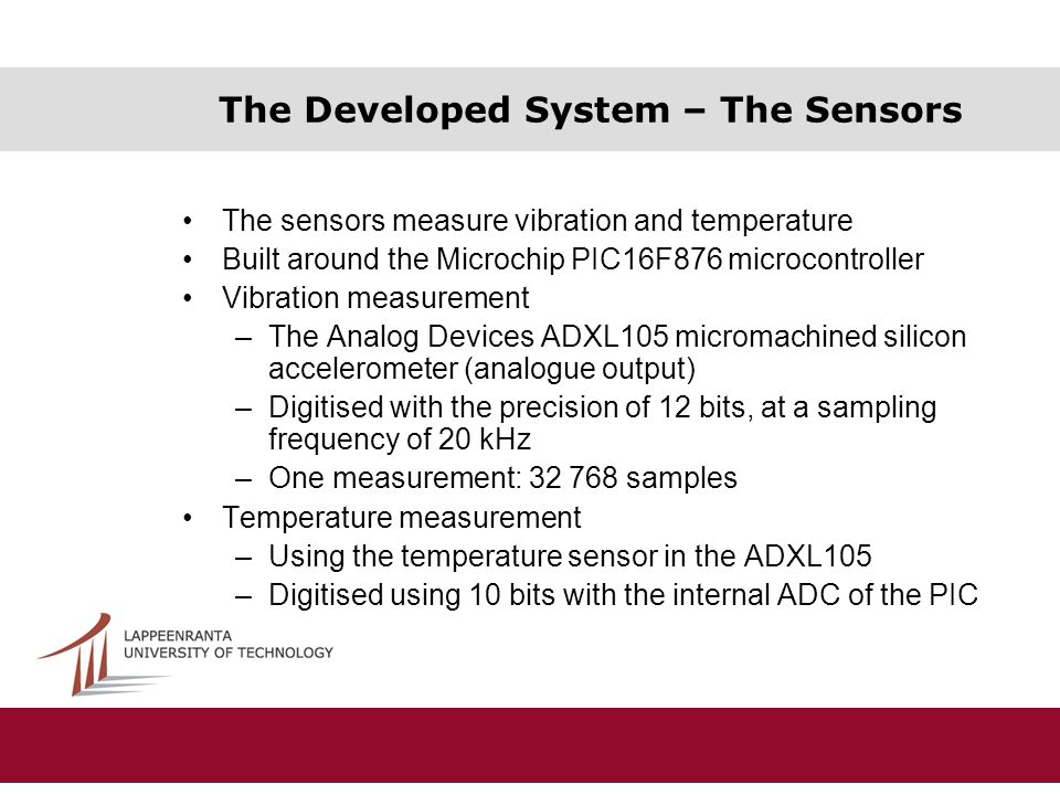 The Developed System – The Sensors The sensors measure vibration and temperature Built around the Microchip PIC16F876 microcontroller Vibration measurement –The Analog Devices ADXL105 micromachined silicon accelerometer (analogue output) –Digitised with the precision of 12 bits, at a sampling frequency of 20 kHz –One measurement: samples Temperature measurement –Using the temperature sensor in the ADXL105 –Digitised using 10 bits with the internal ADC of the PIC