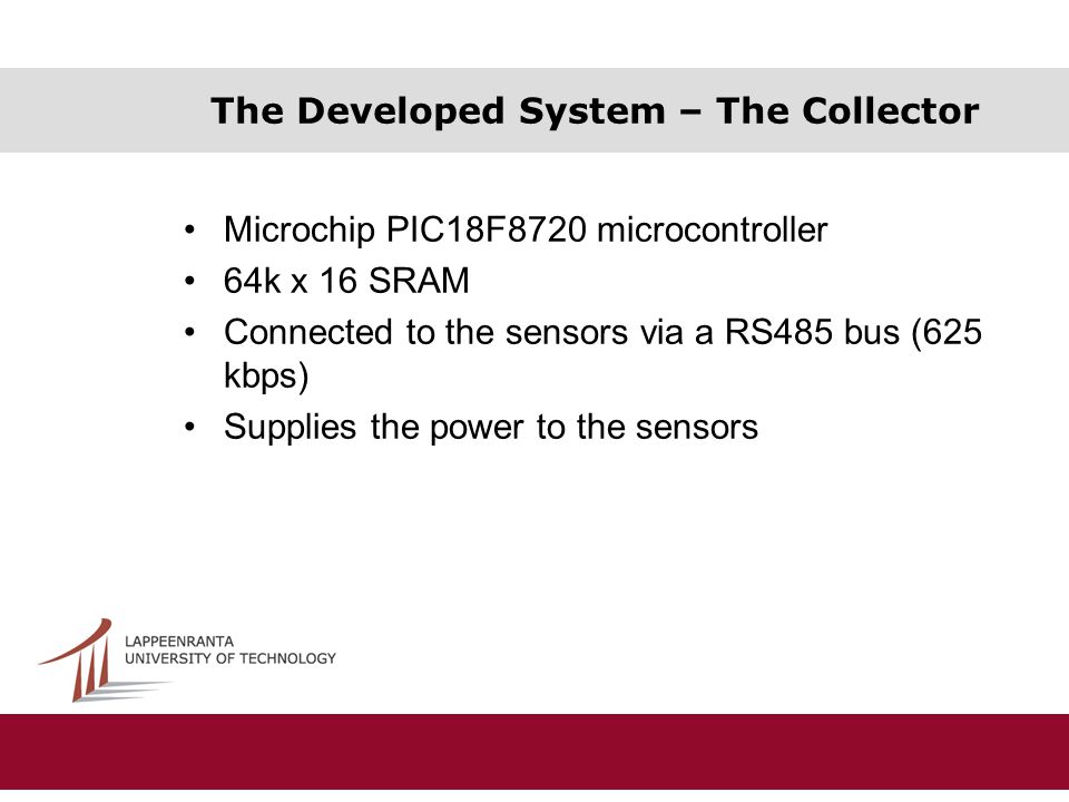 The Developed System – The Collector Microchip PIC18F8720 microcontroller 64k x 16 SRAM Connected to the sensors via a RS485 bus (625 kbps) Supplies the power to the sensors