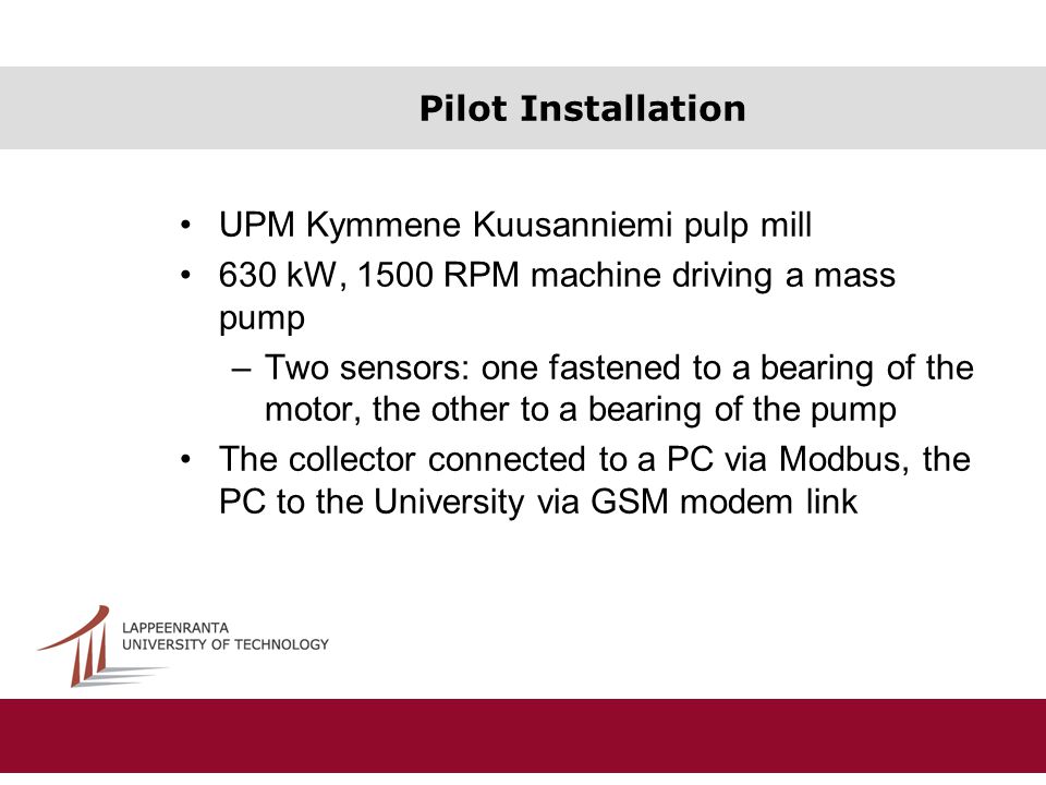 Pilot Installation UPM Kymmene Kuusanniemi pulp mill 630 kW, 1500 RPM machine driving a mass pump –Two sensors: one fastened to a bearing of the motor, the other to a bearing of the pump The collector connected to a PC via Modbus, the PC to the University via GSM modem link