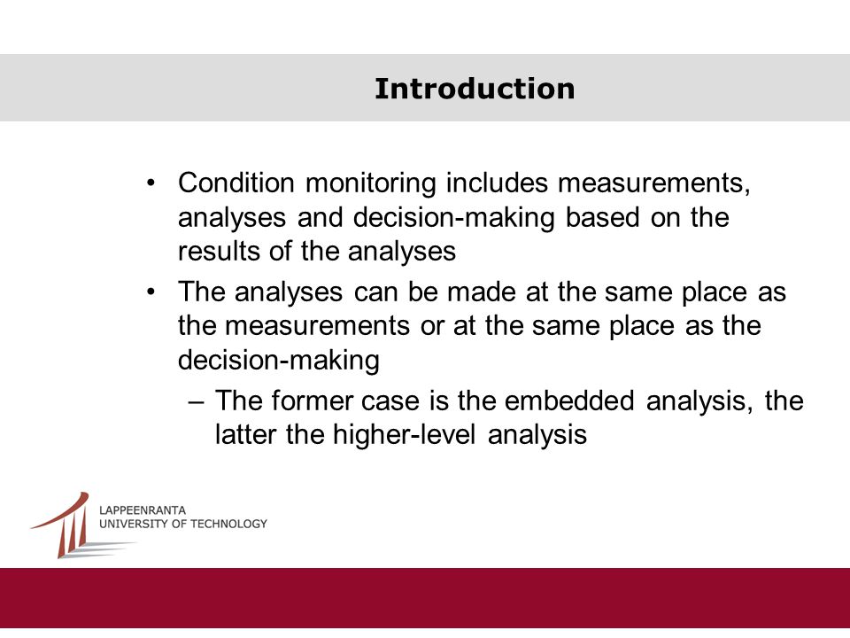Introduction Condition monitoring includes measurements, analyses and decision-making based on the results of the analyses The analyses can be made at the same place as the measurements or at the same place as the decision-making –The former case is the embedded analysis, the latter the higher-level analysis