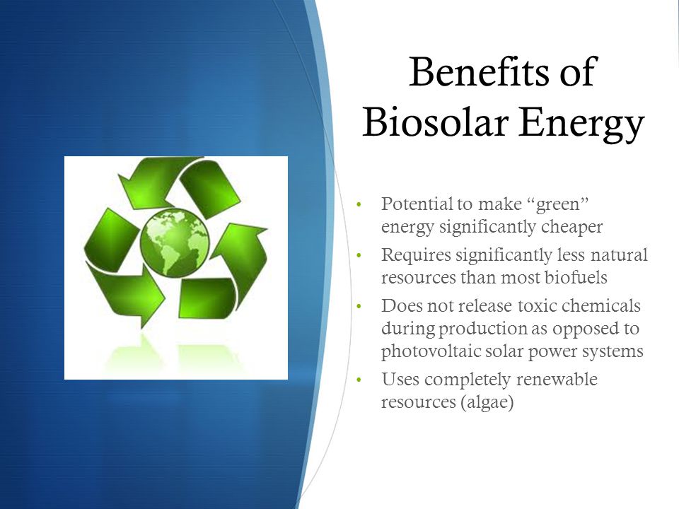 Benefits of Biosolar Energy Potential to make green energy significantly cheaper Requires significantly less natural resources than most biofuels Does not release toxic chemicals during production as opposed to photovoltaic solar power systems Uses completely renewable resources (algae)