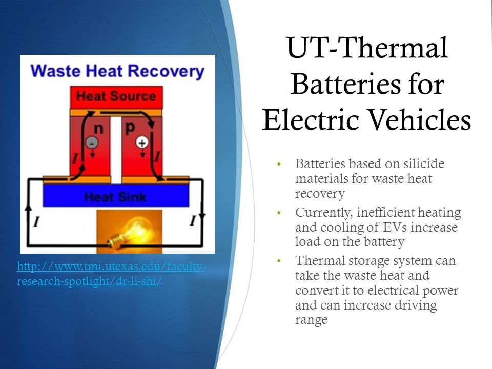 UT-Thermal Batteries for Electric Vehicles Batteries based on silicide materials for waste heat recovery Currently, inefficient heating and cooling of EVs increase load on the battery Thermal storage system can take the waste heat and convert it to electrical power and can increase driving range   research-spotlight/dr-li-shi/