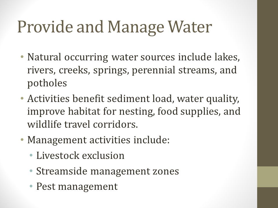 Provide and Manage Water Natural occurring water sources include lakes, rivers, creeks, springs, perennial streams, and potholes Activities benefit sediment load, water quality, improve habitat for nesting, food supplies, and wildlife travel corridors.