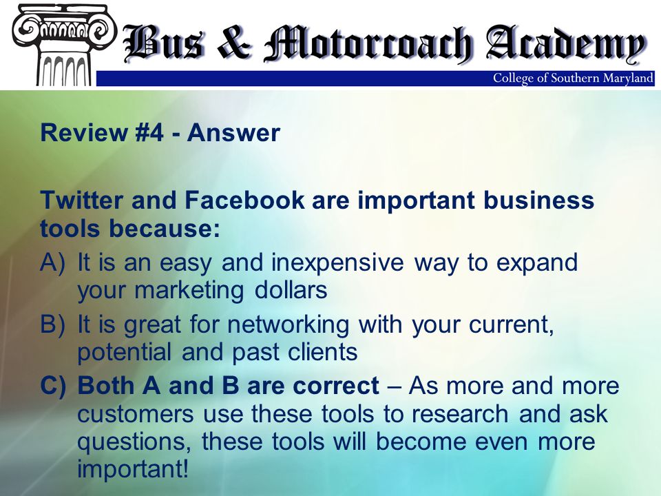 Review #4 - Answer Twitter and Facebook are important business tools because: A)It is an easy and inexpensive way to expand your marketing dollars B)It is great for networking with your current, potential and past clients C)Both A and B are correct – As more and more customers use these tools to research and ask questions, these tools will become even more important!