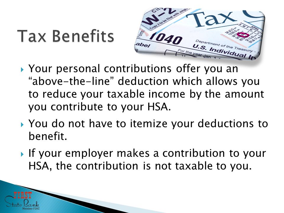  Your personal contributions offer you an above-the-line deduction which allows you to reduce your taxable income by the amount you contribute to your HSA.