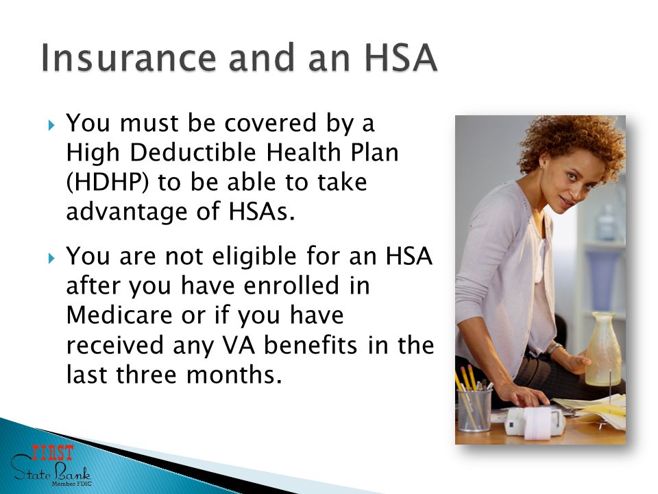  You must be covered by a High Deductible Health Plan (HDHP) to be able to take advantage of HSAs.