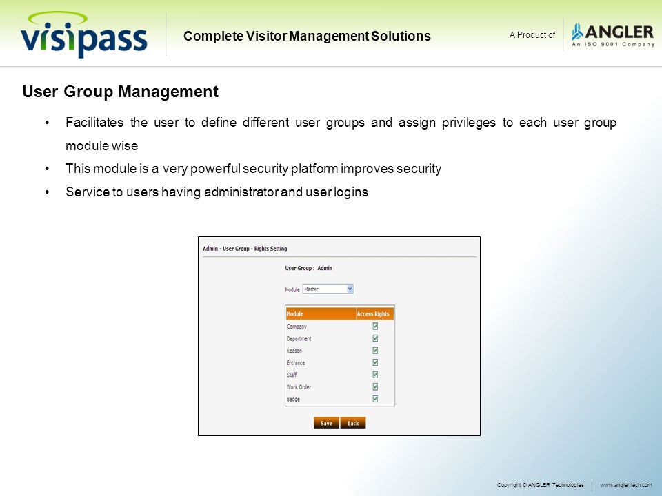 User Group Management Facilitates the user to define different user groups and assign privileges to each user group module wise This module is a very powerful security platform improves security Service to users having administrator and user logins Copyright © ANGLER Technologieswww.angleritech.com Complete Visitor Management Solutions A Product of