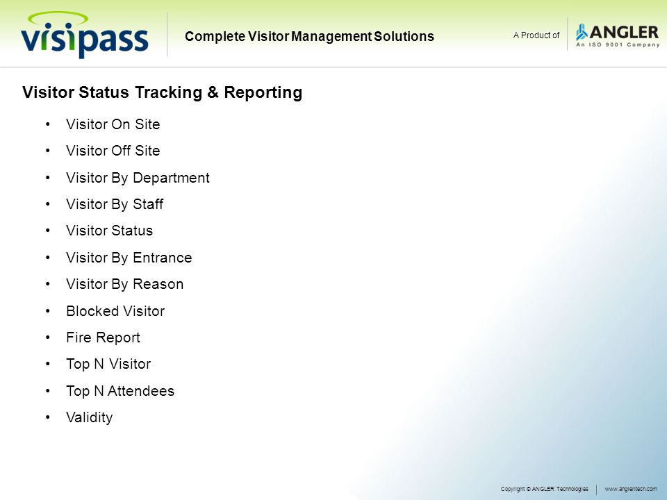 Visitor Status Tracking & Reporting Visitor On Site Visitor Off Site Visitor By Department Visitor By Staff Visitor Status Visitor By Entrance Visitor By Reason Blocked Visitor Fire Report Top N Visitor Top N Attendees Validity Copyright © ANGLER Technologieswww.angleritech.com Complete Visitor Management Solutions A Product of